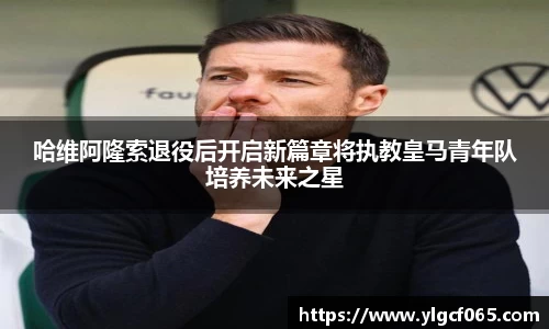 哈维阿隆索退役后开启新篇章将执教皇马青年队培养未来之星