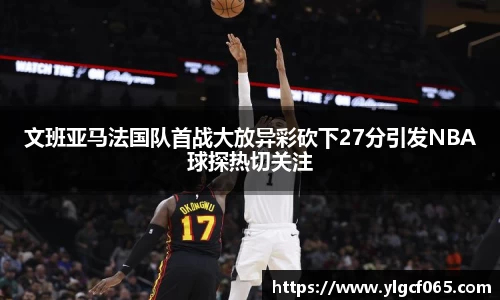 文班亚马法国队首战大放异彩砍下27分引发NBA球探热切关注